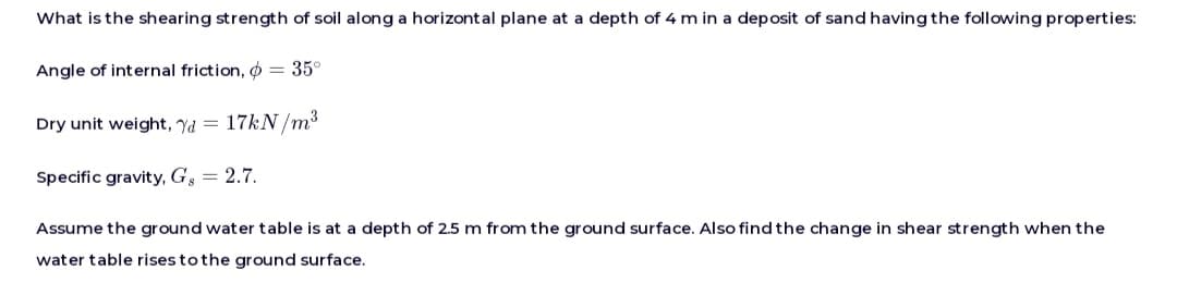 What is the shearing strength of soil along a horizontal plane at a depth of 4 m in a deposit of sand having the following properties:
Angle of internal friction, = 35°
Dry unit weight, d = 17kN/m³
Specific gravity, Gg 2.7.
Assume the ground water table is at a depth of 2.5 m from the ground surface. Also find the change in shear strength when the
water table rises to the ground surface.
