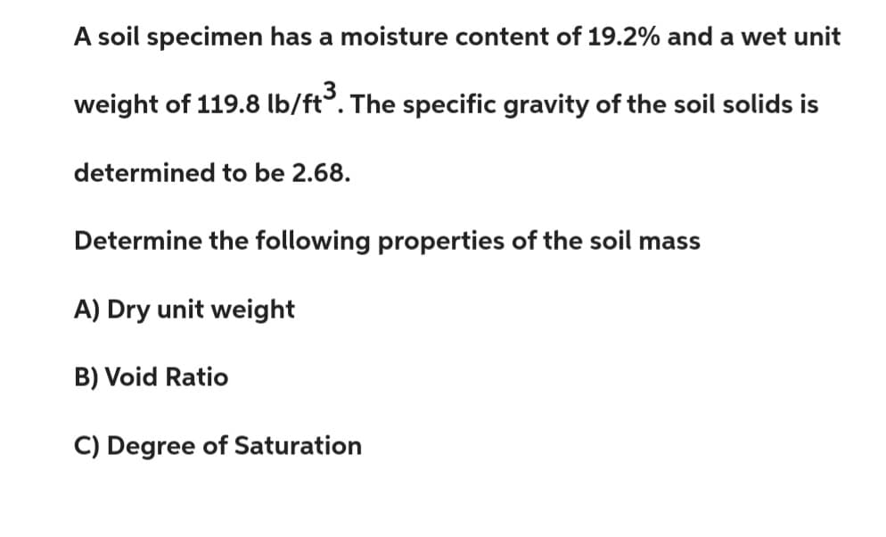 A soil specimen has a moisture content of 19.2% and a wet unit
weight of 119.8 lb/ft³. The specific gravity of the soil solids is
determined to be 2.68.
Determine the following properties of the soil mass
A) Dry unit weight
B) Void Ratio
C) Degree of Saturation