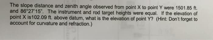 The slope distance and zenith angle observed from point X to point Y were 1501.85 ft.
and 86°27'15". The instrument and rod target heights were equal. If the elevation of
point X is 102.09 ft. above datum, what is the elevation of point Y? (Hint: Don't forget to
account for curvature and refraction.)