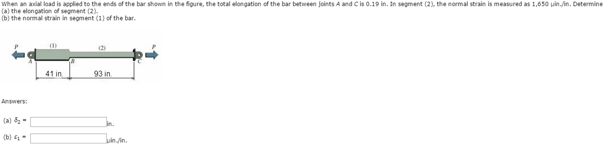 When an axial load is applied to the ends of the bar shown in the figure, the total elongation of the bar between joints A and C is 0.19 in. In segment (2), the normal strain is measured as 1,650 pin./in. Determine
(a) the elongation of segment (2).
(b) the normal strain in segment (1) of the bar.
Answers:
(a) 8₂ =
(b) E₁ =
41 in.
(2)
93 in.
lin.
uin./in.
P