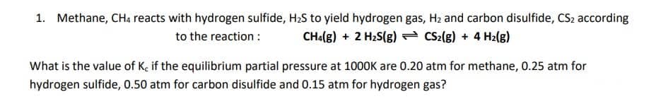 1. Methane, CHa reacts with hydrogen sulfide, H2S to yield hydrogen gas, H2 and carbon disulfide, CS2 according
to the reaction :
CHa(g) + 2 H2S(g) CS2(g) + 4 H2(g)
What is the value of Ke if the equilibrium partial pressure at 1000K are 0.20 atm for methane, 0.25 atm for
hydrogen sulfide, 0.50 atm for carbon disulfide and 0.15 atm for hydrogen gas?
