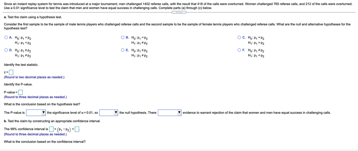 Since an instant replay system for tennis was introduced at a major tournament, men challenged 1402 referee calls, with the result that 418 of the calls were overturned. Women challenged 765 referee calls, and 212 of the calls were overturned.
Use a 0.01 significance level to test the claim that men and women have equal success in challenging calls. Complete parts (a) through (c) below.
a. Test the claim using a hypothesis test.
Consider the first sample to be the sample of male tennis players who challenged referee calls and the second sample to be the sample of female tennis players who challenged referee calls. What are the null and alternative hypotheses for the
hypothesis test?
O A. Ho: P1 = P2
H1: P1 <P2
В. Но Р1 - Р2
H1: P1 # P2
c. Ho: P1 = P2
H1: P1 > P2
O D. Ho: P1 2 P2
H1: P1 # P2
E. Ho: P1 SP2
H1:P1 #P2
F. Ho:P1 #P2
H1: P1 = P2
Identify the test statistic.
Z=
(Round to two decimal places as needed.)
Identify the P-value.
P-value =
(Round to three decimal places as needed.)
What is the conclusion based on the hypothesis test?
The P-value is
the significance level of a = 0.01, so
the null hypothesis. There
evidence to warrant rejection of the claim that women and men have equal success in challenging calls.
b. Test the claim by constructing an appropriate confidence interval.
(P1 - P2) <
The 99% confidence interval is
(Round to three decimal places as needed.)
What is the conclusion based on the confidence interval?
