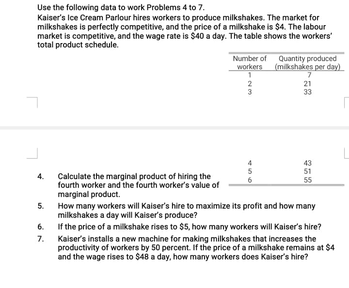Use the following data to work Problems 4 to 7.
Kaiser's Ice Cream Parlour hires workers to produce milkshakes. The market for
milkshakes is perfectly competitive, and the price of a milkshake is $4. The labour
market is competitive, and the wage rate is $40 a day. The table shows the workers'
total product schedule.
Quantity produced
workers (milkshakes per day)
7
Number of
21
3
33
43
51
Calculate the marginal product of hiring the
fourth worker and the fourth worker's value of
4.
55
marginal product.
How many workers will Kaiser's hire to maximize its profit and how many
milkshakes a day will Kaiser's produce?
5.
If the price of a milkshake rises to $5, how many workers will Kaiser's hire?
7.
6.
Kaiser's installs a new machine for making milkshakes that increases the
productivity of workers by 50 percent. If the price of a milkshake remains at $4
and the wage rises to $48 a day, how many workers does Kaiser's hire?
456
