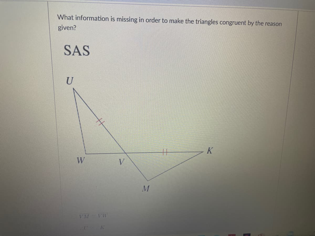 What information is missing in order to make the triangles congruent by the reason
given?
SAS
U
K
W
V
VM VW
U K
