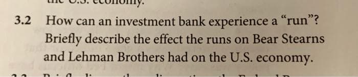 3.2 How can an investment bank experience a "run"?
Briefly describe the effect the runs on Bear Stearns
and Lehman Brothers had on the U.S. economy.
