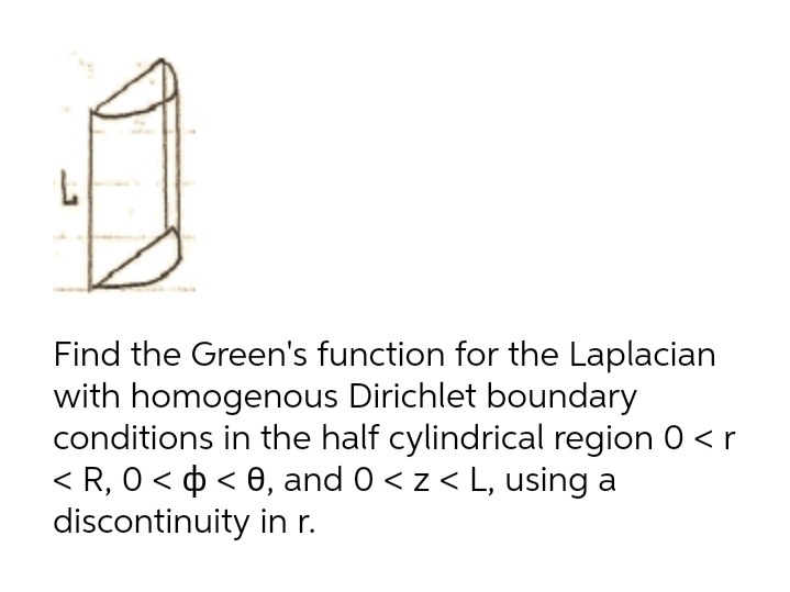 Find the Green's function for the Laplacian
with homogenous Dirichlet boundary
conditions in the half cylindrical region 0 <r
< R, 0 < ¢ < 0, and 0 < z < L, using a
discontinuity in r.
