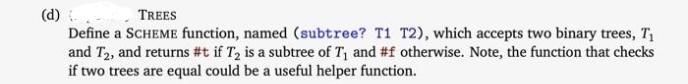 (d) -
Define a SCHEME function, named (subtree? T1 T2), which accepts two binary trees, T1
and T2, and returns #t if T2 is a subtree of T1 and #f otherwise. Note, the function that checks
if two trees are equal could be a useful helper function.
TREES
