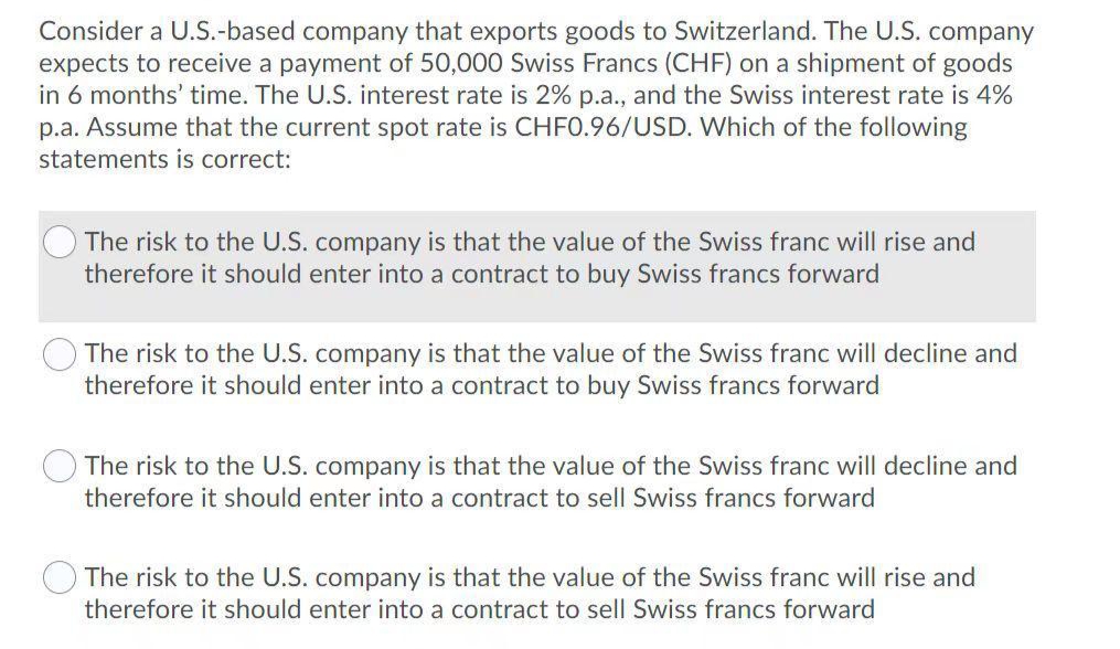 Consider a U.S.-based company that exports goods to Switzerland. The U.S. company
expects to receive a payment of 50,000 Swiss Francs (CHF) on a shipment of goods
in 6 months' time. The U.S. interest rate is 2% p.a., and the Swiss interest rate is 4%
p.a. Assume that the current spot rate is CHF0.96/USD. Which of the following
statements is correct:
The risk to the U.S. company is that the value of the Swiss franc will rise and
therefore it should enter into a contract to buy Swiss francs forward
The risk to the U.S. company is that the value of the Swiss franc will decline and
therefore it should enter into a contract to buy Swiss francs forward
The risk to the U.S. company is that the value of the Swiss franc will decline and
therefore it should enter into a contract to sell Swiss francs forward
The risk to the U.S. company is that the value of the Swiss franc will rise and
therefore it should enter into a contract to sell Swiss francs forward
