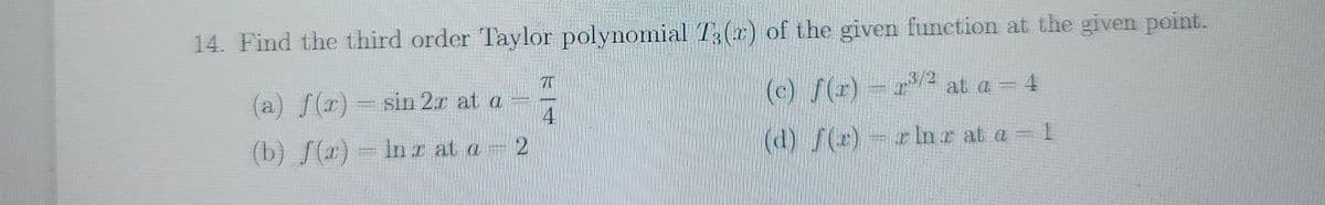 14. Find the third order Taylor polynomial T3(x) of the given function at the given point.
(a) S(r) = sin 2.r at a
4
(c) f(r) r at a = 4
(b) f(r) - Inr at a 2
(d) f()-rln z at a = 1
