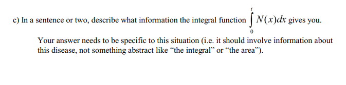 c) In a sentence or two, describe what information the integral function | N(x)dx gives you.
Your answer needs to be specific to this situation (i.e. it should involve information about
this disease, not something abstract like “the integral" or "the area").
