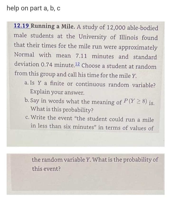 help on part a, b, c
12.19 Running a Mile. A study of 12,000 able-bodied
male students at the University of Illinois found
that their times for the mile run were approximately
Normal with mean 7.11 minutes and standard
deviation 0.74 minute.12 Choose a student at random
from this group and call his time for the mile Y.
a. Is Y a finite or continuous random variable?
Explain your answer.
b. Say in words what the meaning of P(Y 2 8) is.
What is this probability?
c. Write the event "the student could run a mile
in less than six minutes" in terms of values of
the random variable Y. What is the probability of
this event?
