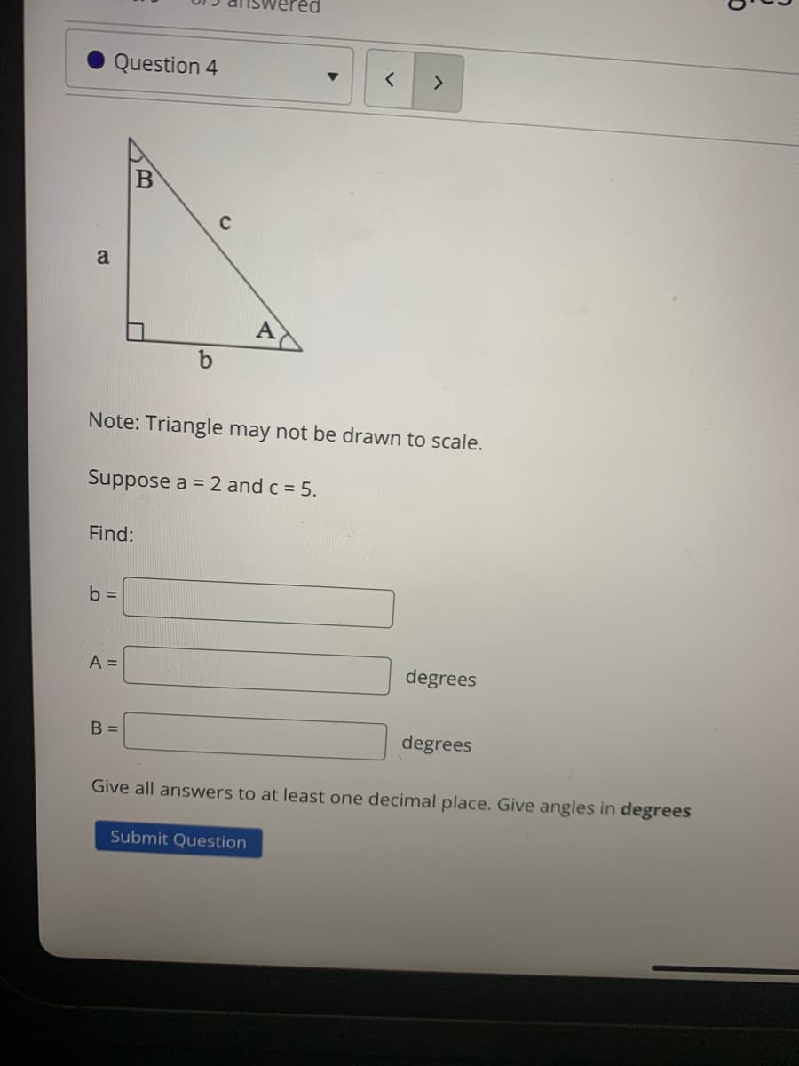 Question 4
<>
a
Note: Triangle may not be drawn to scale.
Suppose a = 2 and c = 5.
Find:
b =
A =
degrees
B =
degrees
Give all answers to at least one decimal place. Give angles in degrees
Submit Question
