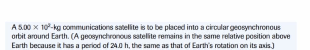 A 5.00 × 102-kg communications satellite is to be placed into a circular geosynchronous
orbit around Earth. (A geosynchronous satellite remains in the same relative position above
Earth because it has a period of 24.0 h, the same as that of Earth's rotation on its axis.)
