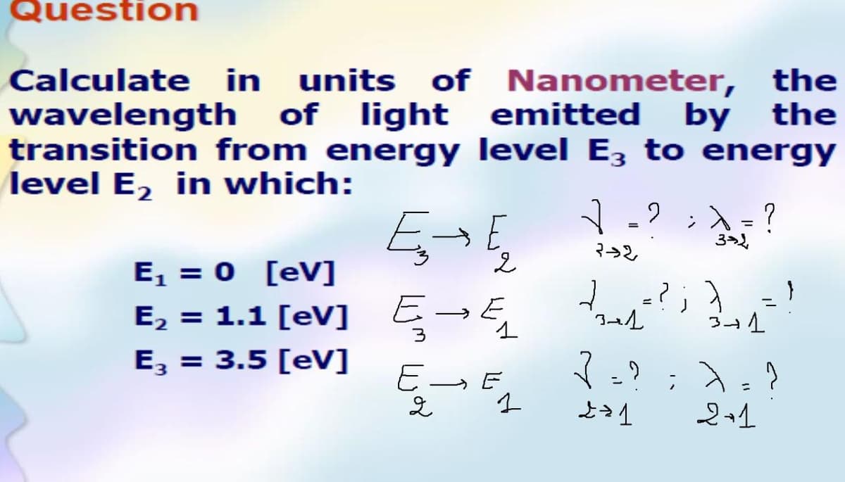 Question
Calculate in units of Nanometer, the
wavelength of light
transition from energy level E, to energy
level E, in which:
emitted by the
;入-?
%3D
3
E, = 0 [eV]
E, = 1.1 [eV] Ę-E
%3D
E, = 3.5 [eV]
ニ
ニ
と4
2+1
