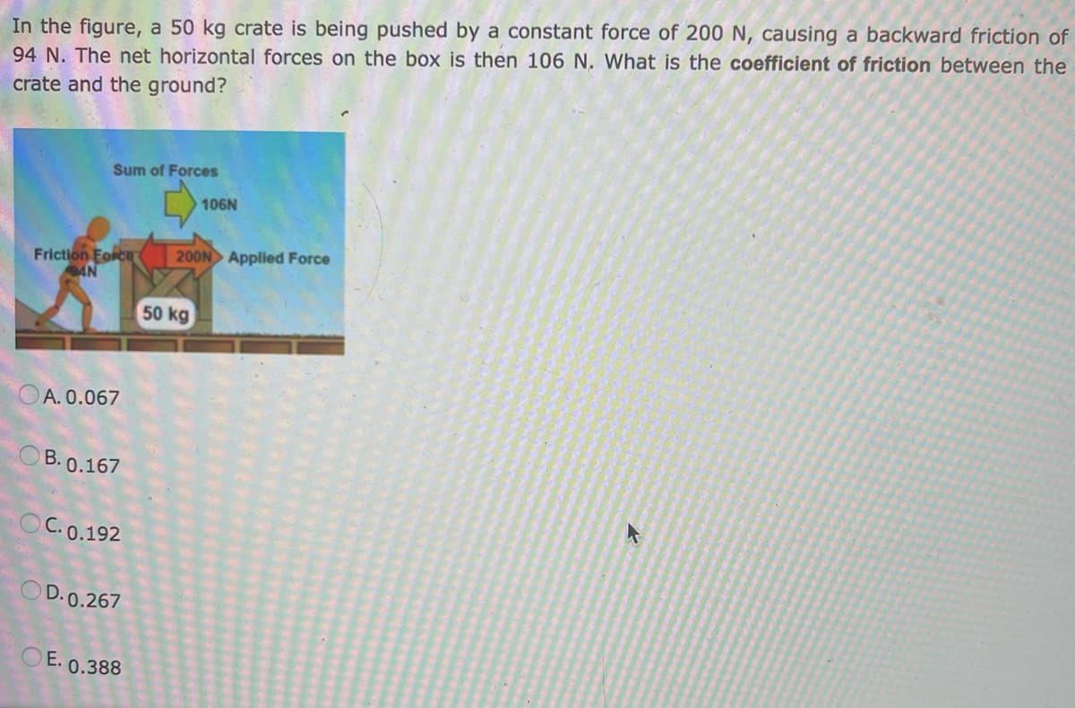 In the figure, a 50 kg crate is being pushed by a constant force of 200 N, causing a backward friction of
94 N. The net horizontal forces on the box is then 106 N. What is the coefficient of friction between the
crate and the ground?
Sum of Forces
Friction Force 200N Applied Force
AN
A. 0.067
B. 0.167
OC. 0.192
OD. 0.267
OE. 0.388
106N
50 kg