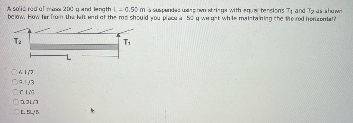 A solid rod of mass 200 g and length L = 0.50 m is suspended using two strings with equal tensions T₁ and T2 as shown
below. How far from the left end of the rod should you place a 50 g weight while maintaining the the rod horizontal?
T2
A.L/2
B. L/3
C. L/6
OD.2L/3
OE. 5L/6
T₁