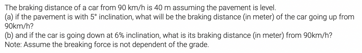 The braking distance of a car from 90 km/h is 40 m assuming the pavement is level.
(a) if the pavement is with 5° inclination, what will be the braking distance (in meter) of the car going up from
90km/h?
(b) and if the car is going down at 6% inclination, what is its braking distance (in meter) from 90km/h?
Note: Assume the breaking force is not dependent of the grade.
