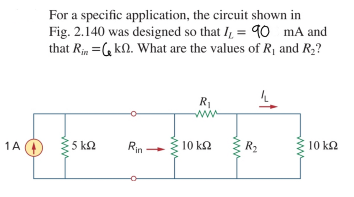 For a specific application, the circuit shown in
Fig. 2.140 was designed so that I̟ = 90 mA and
that R, =(, kN. What are the values of R, and R2?
R1
Rin
10 kQ
R2
10 kΩ
1 A
5 k2
