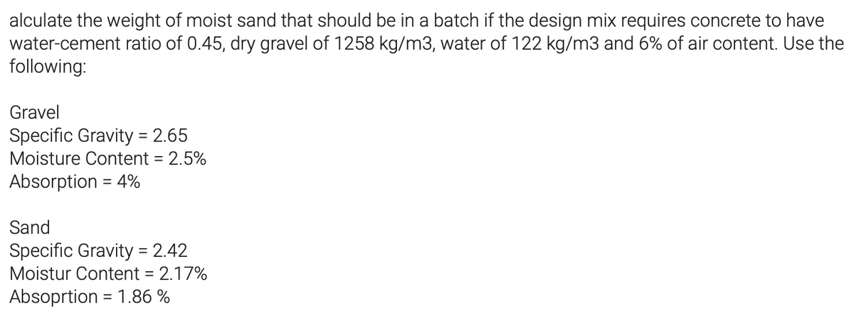 alculate the weight of moist sand that should be in a batch if the design mix requires concrete to have
water-cement ratio of 0.45, dry gravel of 1258 kg/m3, water of 122 kg/m3 and 6% of air content. Use the
following:
Gravel
Specific Gravity = 2.65
Moisture Content = 2.5%
Absorption = 4%
Sand
Specific Gravity = 2.42
Moistur Content = 2.17%
Absoprtion = 1.86 %
