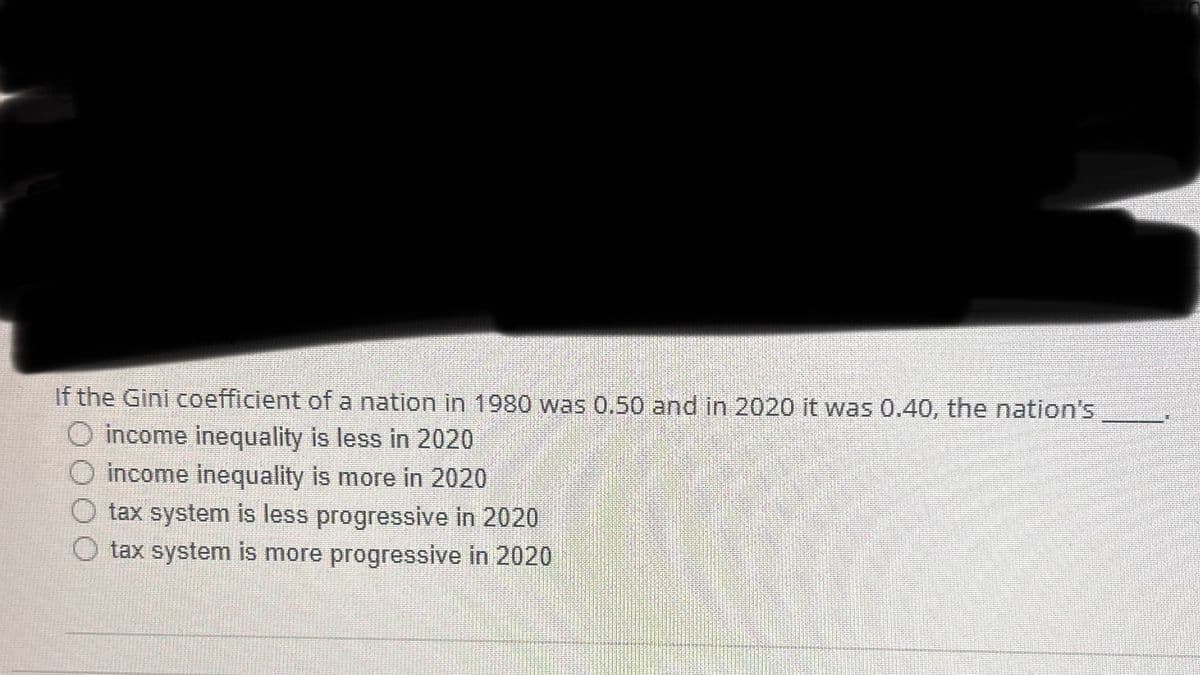 If the Gini coefficient of a nation in 1980 was 0.50 and in 2020 it was 0.40, the nation's
O income inequality is less in 2020
O income inequality is more in 2020
O tax system is less progressive in 2020
O tax system is more progressive in 2020