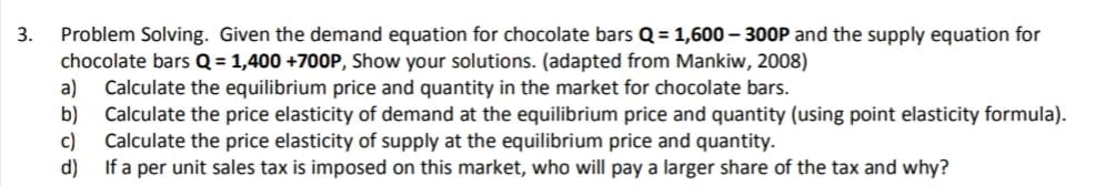 Problem Solving. Given the demand equation for chocolate bars Q = 1,600 – 30OP and the supply equation for
chocolate bars Q = 1,400 +700P, Show your solutions. (adapted from Mankiw, 2008)
a)
3.
Calculate the equilibrium price and quantity in the market for chocolate bars.
b)
Calculate the price elasticity of demand at the equilibrium price and quantity (using point elasticity formula).
c)
Calculate the price elasticity of supply at the equilibrium price and quantity.
d)
If a per unit sales tax is imposed on this market, who will pay a larger share of the tax and why?
