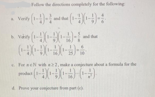 Follow the directions completely for the following:
a. Verify (1-4)- and that (1-4%
5
b. Verify (1-1-1---²
and that
6
(1-(-)-(-3) - 80
16
25
10
c. For neN with n 22, make a conjecture about a formula for the
product (1-4)(1)(¹)(1)
16
d. Prove your conjecture from part (c).
