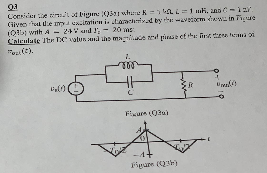 Q3
Consider the circuit of Figure (Q3a) where R
Given that the input excitation is characterized by the waveform shown in Figure
(Q3b) with A
Calculate The DC value and the magnitude and phase of the first three terms of
1 kn, L
= 1 mH, and C = 1 nF.
24 V and To
= 20 ms:
Vout (t).
L
ll
vs(t)
R.
Vout(7)
C
Figure (Q3a)
-A+
Figure (Q3b)
