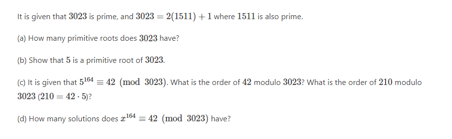 It is given that 3023 is prime, and 3023 = 2(1511) + 1 where 1511 is also prime.
(a) How many primitive roots does 3023 have?
(b) Show that 5 is a primitive root of 3023.
(c) It is given that 5164 = 42 (mod
3023 (210 = 42-5)?
164
(d) How many solutions does x¹ = 42 (mod 3023) have?
3023). What is the order of 42 modulo 3023? What is the order of 210 modulo