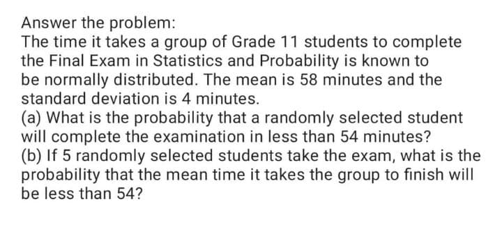 Answer the problem:
The time it takes a group of Grade 11 students to complete
the Final Exam in Statistics and Probability is known to
be normally distributed. The mean is 58 minutes and the
standard deviation is 4 minutes.
(a) What is the probability that a randomly selected student
will complete the examination in less than 54 minutes?
(b) If 5 randomly selected students take the exam, what is the
probability that the mean time it takes the group to finish will
be less than 54?
