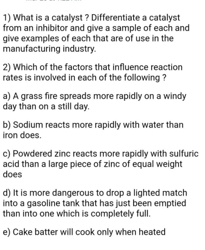 1) What is a catalyst ? Differentiate a catalyst
from an inhibitor and give a sample of each and
give examples of each that are of use in the
manufacturing industry.
2) Which of the factors that influence reaction
rates is involved in each of the following ?
a) A grass fire spreads more rapidly on a windy
day than on a still day.
b) Sodium reacts more rapidly with water than
iron does.
c) Powdered zinc reacts more rapidly with sulfuric
acid than a large piece of zinc of equal weight
does
d) It is more dangerous to drop a lighted match
into a gasoline tank that has just been emptied
than into one which is completely full.
e) Cake batter will cook only when heated
