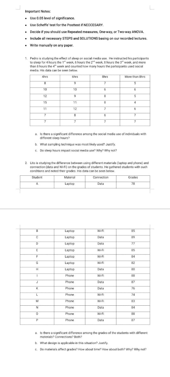 Important Notes:
• Use 0.05 level of significance.
• Use Scheffe' test for the Posttest if NECCESARY.
• Decide if you should use Repeated measures, One-way, or Two-way ANOVA.
• Include all necessary STEPS and SOLUTIONS basing on our recorded lectures.
• Write manually on any paper.
1. Pedro is studying the effect of sleep on social media use. He instructed his participants
to sleep for 4 hours the 1 week, 6 hours the 2nd week, 8 hours the 3" week, and more
than 8 hours the 4 week and counted how many hours the participants used social
media. His data can be seen below.
4hrs
6hrs
Bhrs
More than 8hrs
8
9
10
10
6
6
12
9
15
11
8.
11
12
7
8
6
7
7
a. Is there a significant difference among the social media use of individuals with
different sleep hours?
b. What sampling technique was most likely used? Justify.
c. Do sleep hours impact social media use? Why? Why not?
2 Lito is studying the difference between using different materials (laptop and phone) and
connection (data and Wi-Fi) on the grades of students. He gathered students with such
conditions and noted their grades. His data can be seen below.
Student
Material
Connection
Grades
A
Laptop
Data
78
B
Laptop
Wi-Fi
85
C
Laptop
Data
89
Laptop
Data
77
Laptop
W-FI
85
Laptop
Wi-Fi
84
G
Laptop
Wi-Fi
82
H.
Laptop
Data
80
Phone
W-FI
88
J
Phone
Data
87
Phone
Data
76
L
Phone
Wi-Fi
74
M
Phone
WHFI
83
Phone
Data
84
Phone
Wi-Fi
88
Phone
Data
87
a. Is there a significant difference among the grades of the students with different
materials? Connections? Both?
b. What design is applicable in this situation? Justify.
c. Do materials affect grades? How about time? How about both? Why? Why not?
