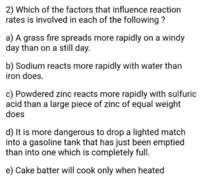 2) Which of the factors that influence reaction
rates is involved in each of the following ?
a) A grass fire spreads more rapidly on a windy
day than on a still day.
b) Sodium reacts more rapidly with water than
iron does.
c) Powdered zinc reacts more rapidly with sulfuric
acid than a large piece of zinc of equal weight
does
d) It is more dangerous to drop a lighted match
into a gasoline tank that has just been emptied
than into one which is completely full.
e) Cake batter will cook only when heated
