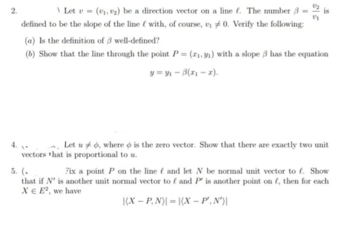 \ Let v = (v), v2) be a direction vector on a line e. The mumber 3
2.
defined to be the slope of the line ( with, of course, un # 0. Verify the following:
(a) Is the definition of 3 well-defined?
(b) Show that the line through the point P= (r1, y1) with a slope 3 has the equation
y = y1 - B(r - 1).
4. .
vectors that is proportional to u.
Let u # 0, where o is the zero vector. Show that there are exactly two unit
5. (.
that if N' is another unit normal vector to ( and P' is another point on (, then for each
X€ E, we have
Fix a point P on the line é and let N be normal unit vector to . Show
(X – P, N)| = (X – P,N')|
