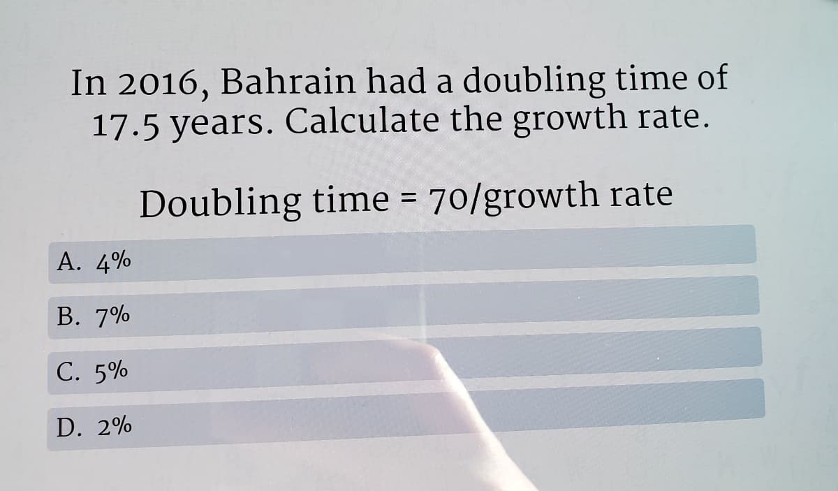 In 2016, Bahrain had a doubling time of
17.5 years. Calculate the growth rate.
Doubling time = 70/growth rate
A. 4%
В. 7%
С. 5%
D. 2%

