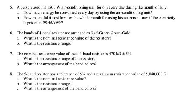 5. A person used his 1500 W air-conditioning unit for 6 h every day during the month of July.
a. How much energy he consumed every day by using the air-conditioning unit?
b. How much did it cost him for the whole month for using his air conditioner if the electricity
is priced at P9.45/kWh?
6. The bands of 4-band resistor are arranged as Red-Green-Green-Gold.
a. What is the nominal resistance value of the resistors?
b. What is the resistance range?
7. The nominal resistance value of the a 4-band resistor is 470 k2 + 5%.
a. What is the resistance range of the resistor?
b. What is the arrangement of the band colors?
8. The 5-bund resistor has a tolerance of 5% and a maximum resistance value of 5,040,000 2.
a. What is the nominal resistance value?
b. What is the resistance range?
c. What is the arrangement of the band colors?
