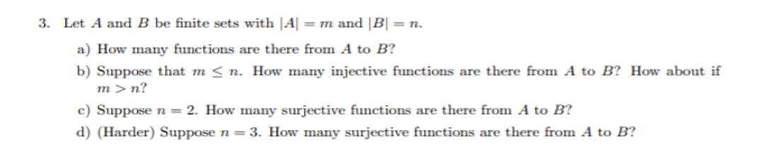 3. Let A and B be finite sets with |A| =m and |B| = n.
a) How many functions are there from A to B?
b) Suppose that m < n. How many injective functions are there from A to B? How about if
m>n?
c) Suppose n = 2. How many surjective functions are there from A to B?
d) (Harder) Suppose n = 3. How many surjective functions are there from A to B?
