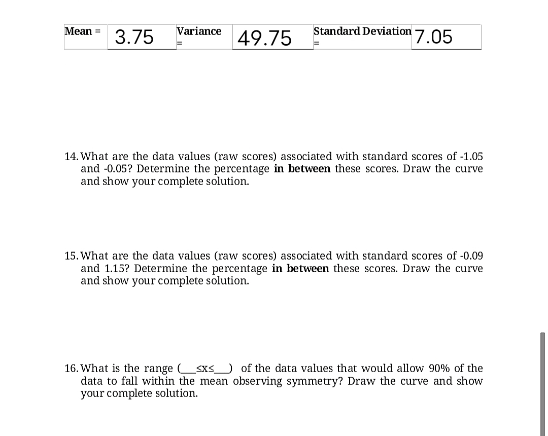 Mean =
Standard Deviation 7. 05
Variance
3.75
49.75
14. What are the data values (raw scores) associated with standard scores of -1.05
and -0.05? Determine the percentage in between these scores. Draw the curve
and show your complete solution.
15. What are the data values (raw scores) associated with standard scores of -0.09
and 1.15? Determine the percentage in between these scores. Draw the curve
and show your complete solution.
16. What is the range (<x<_ of the data values that would allow 90% of the
data to fall within the mean observing symmetry? Draw the curve and show
your complete solution.
