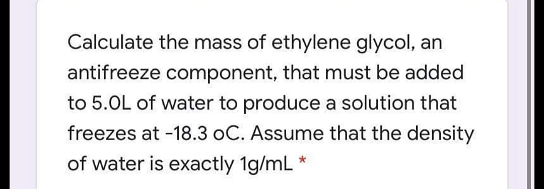 Calculate the mass of ethylene glycol, an
antifreeze component, that must be added
to 5.0L of water to produce a solution that
freezes at -18.3 oC. Assume that the density
of water is exactly 1g/mL *
