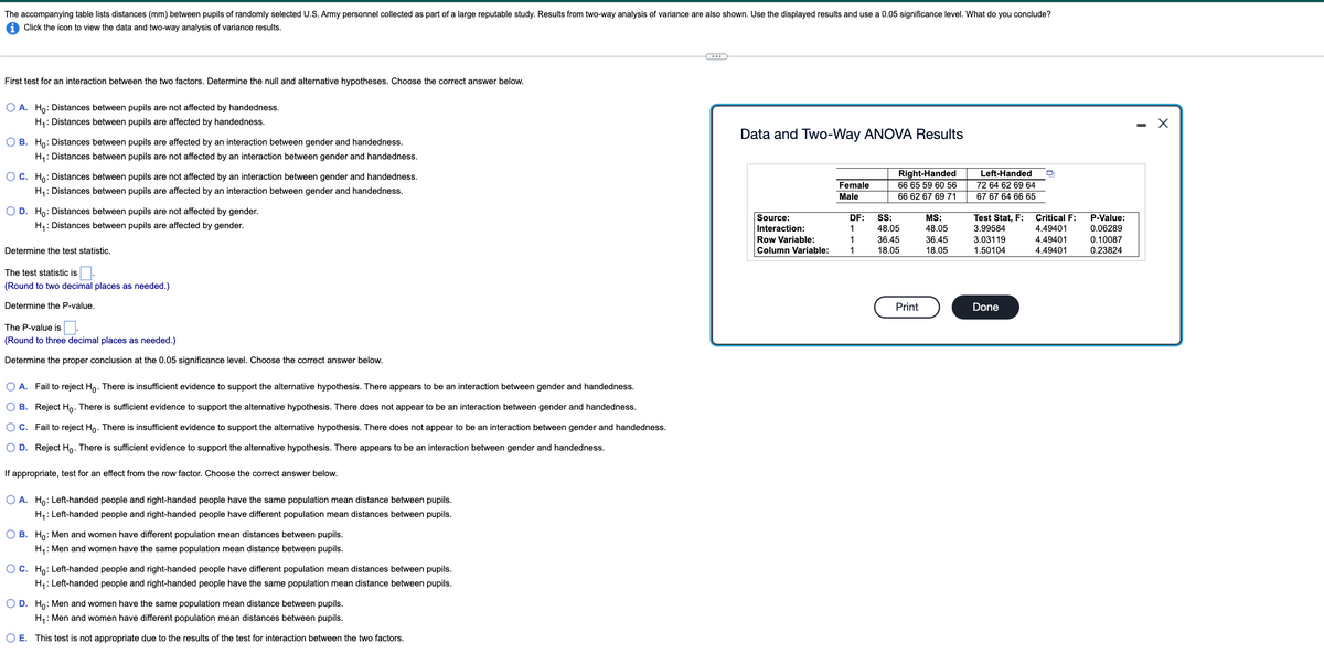 The accompanying table lists distances (mm) between pupils of randomly selected U.S. Army personnel collected as part of a large reputable study. Results from two-way analysis of variance are also shown. Use the displayed results and use a 0.05 significance level. What do you conclude?
i Click the icon to view the data and two-way analysis of variance results.
First test for an interaction between the two factors. Determine the null and alternative hypotheses. Choose the correct answer below.
O A. Ho: Distances between pupils are not affected by handedness.
H4: Distances between pupils are affected by handedness.
- X
Data and Two-Way ANOVA Results
O B. Ho: Distances between pupils are affected by an interaction between gender and handedness.
H,: Distances between pupils are not affected by an interaction between gender and handedness.
O C. Ho: Distances between pupils are not affected by an interaction between gender and handedness.
Right-Handed
Left-Handed
Female
66 65 59 60 56
72 64 62 69 64
H,: Distances between pupils are affected by an interaction between gender and handedness.
Male
66 62 67 69 71
67 67 64 66 65
O D. Ho: Distances between pupils are not affected by gender.
H,: Distances between pupils are affected by gender.
Source:
DF:
S:
MS:
Test Stat, F:
Critical F:
P-Value:
Interaction:
1
48.05
48.05
3.99584
4.49401
0.06289
Row Variable:
1
36.45
3.03119
36.45
18.05
4.49401
0.10087
Determine the test statistic.
Column Variable:
1
18.05
1.50104
4.49401
0.23824
The test statistic is
(Round to two decimal places as needed.)
Determine the P-value.
Print
Done
The P-value is.
(Round to three decimal places as needed.)
Determine the proper conclusion at the 0.05 significance level. Choose the correct answer below.
O A. Fail to reject Ho. There is insufficient evidence to support the alternative hypothesis. There appears to be an interaction between gender and handedness.
O B. Reject Ho. There is sufficient evidence to support the alternative hypothesis. There does not appear to be an interaction between gender and handedness.
O C. Fail to reject Ho. There is insufficient evidence to support the alternative hypothesis. There does not appear to be an interaction between gender and handedness.
O D. Reject Ho. There is sufficient evidence to support the alternative hypothesis. There appears to be an interaction between gender and handedness.
If appropriate, test for an effect from the row factor. Choose the correct answer below.
O A. Ho: Left-handed people and right-handed people have the same population mean distance between pupils.
H,: Left-handed people and right-handed people have different population mean distances between pupils.
O B. Ho: Men and women have different population mean distances between pupils.
H,: Men and women have the same population mean distance between pupils.
OC. Ho: Left-handed people and right-handed people have different population mean distances between pupils.
H,: Left-handed people and right-handed people have the same population mean distance between pupils.
O D. Ho: Men and women have the same population mean distance between pupils.
H,: Men and women have different population mean distances between pupils.
O E. This test is not appropriate due to the results of the test for interaction between the two factors.
