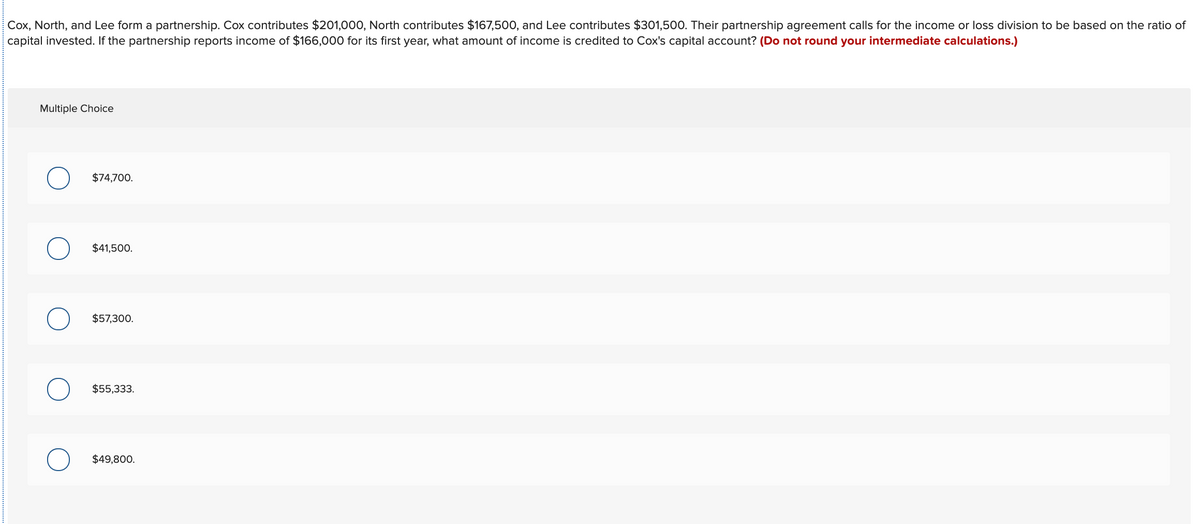 Cox, North, and Lee form a partnership. Cox contributes $201,000, North contributes $167,500, and Lee contributes $301,500. Their partnership agreement calls for the income or loss division to be based on the ratio of
capital invested. If the partnership reports income of $166,000 for its first year, what amount of income is credited to Cox's capital account? (Do not round your intermediate calculations.)
Multiple Choice
$74,700.
$41,500.
$57,300.
$55,333.
$49,800.

