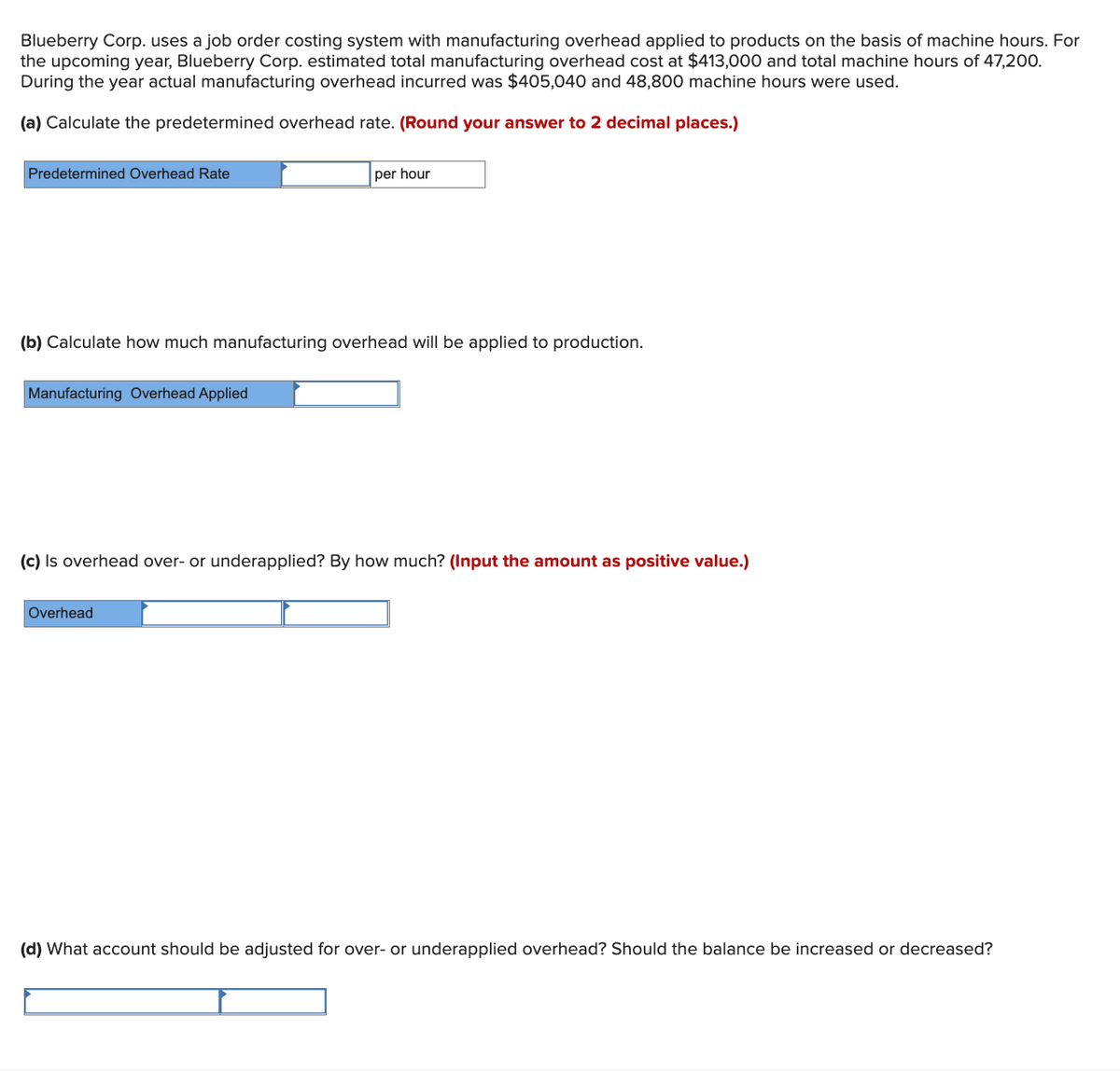 Blueberry Corp. uses a job order costing system with manufacturing overhead applied to products on the basis of machine hours. For
the upcoming year, Blueberry Corp. estimated total manufacturing overhead cost at $413,000 and total machine hours of 47,200.
During the year actual manufacturing overhead incurred was $405,040 and 48,800 machine hours were used.
(a) Calculate the predetermined overhead rate. (Round your answer to 2 decimal places.)
Predetermined Overhead Rate
per hour
(b) Calculate how much manufacturing overhead will be applied to production.
Manufacturing Overhead Applied
(c) Is overhead over- or underapplied? By how much? (Input the amount as positive value.)
Overhead
(d) What account should be adjusted for over- or underapplied overhead? Should the balance be increased or decreased?
