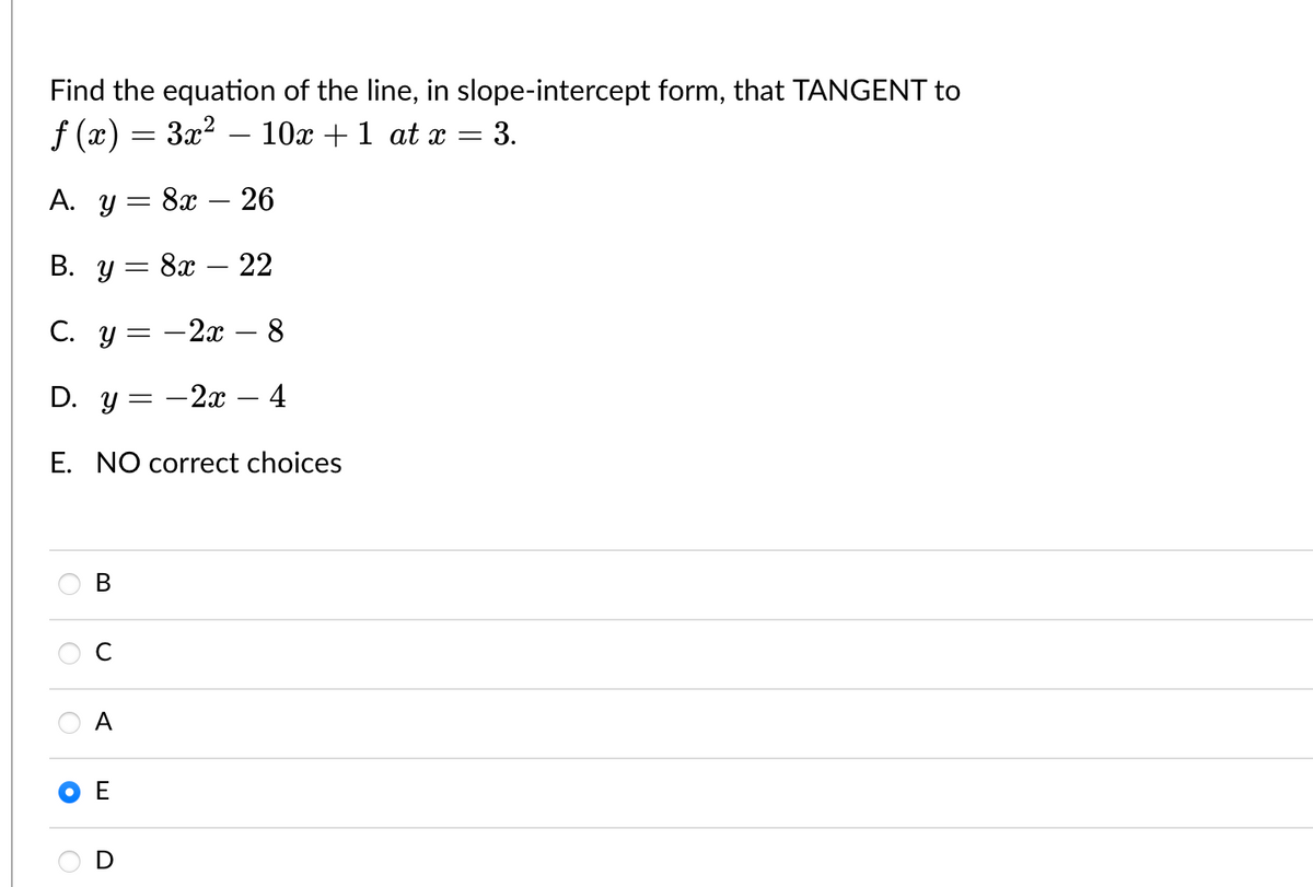 Find the equation of the line, in
f (x) = 3x² – 10x + 1 at x
-
A. y = 8x - 26
B. y 8x22
-
C. y
O
D. y=
E. NO correct choices
O
B
A
=
E
- 2x - 8
-
slope-intercept form, that TANGENT to
3.
- 2x - 4
