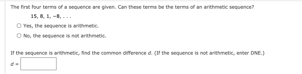 The first four terms of a sequence are given. Can these terms be the terms of an arithmetic sequence?
15, 8, 1, -8, ..
Yes, the sequence is arithmetic.
O No, the sequence is not arithmetic.
If the sequence is arithmetic, find the common difference d. (If the sequence is not arithmetic, enter DNE.)
d =
