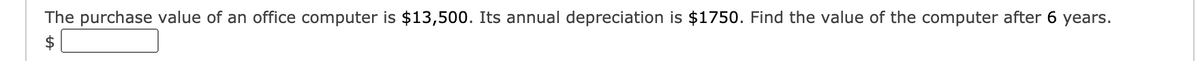 The purchase value of an office computer is $13,500. Its annual depreciation is $1750. Find the value of the computer after 6 years.
$
