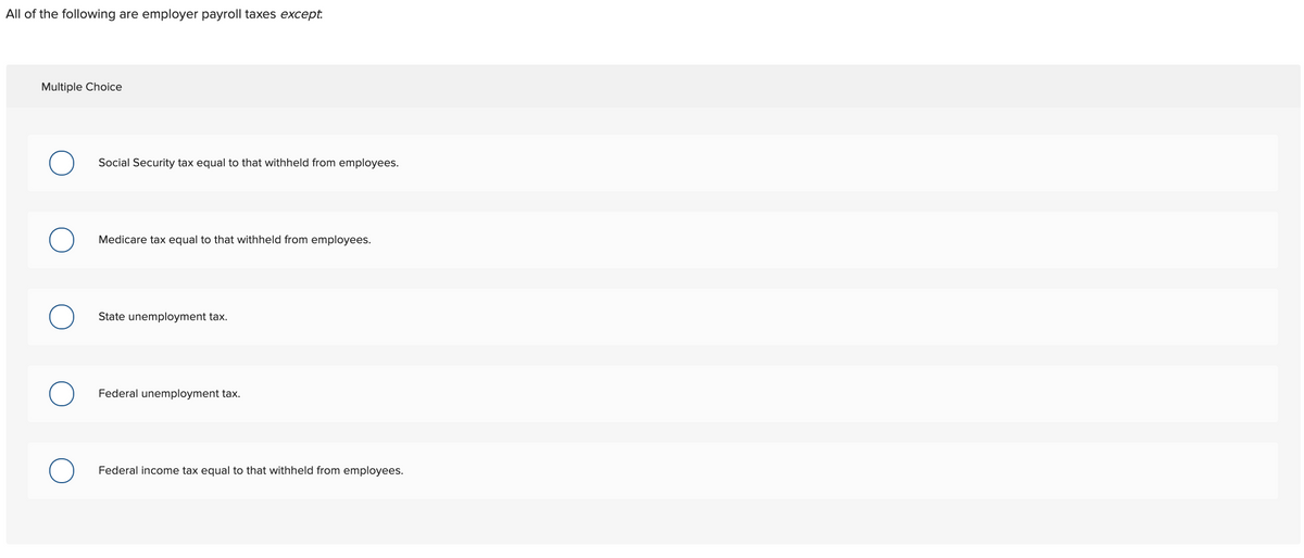 All of the following are employer payroll taxes except:
Multiple Choice
Social Security tax equal to that withheld from employees.
Medicare tax equal to that withheld from employees.
State unemployment tax.
Federal unemployment tax.
Federal income tax equal to that withheld from employees.

