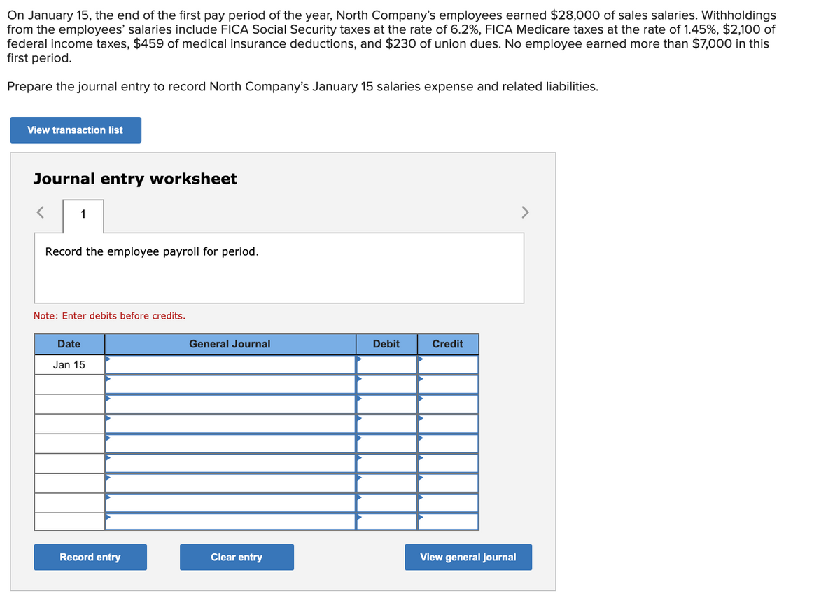 On January 15, the end of the first pay period of the year, North Company's employees earned $28,000 of sales salaries. Withholdings
from the employees' salaries include FICA Social Security taxes at the rate of 6.2%, FICA Medicare taxes at the rate of 1.45%, $2,100 of
federal income taxes, $459 of medical insurance deductions, and $230 of union dues. No employee earned more than $7,000 in this
first period.
Prepare the journal entry to record North Company's January 15 salaries expense and related liabilities.
View transaction list
Journal entry worksheet
1
>
Record the employee payroll for period.
Note: Enter debits before credits.
Date
General Journal
Debit
Credit
Jan 15
Record entry
Clear entry
View general journal
