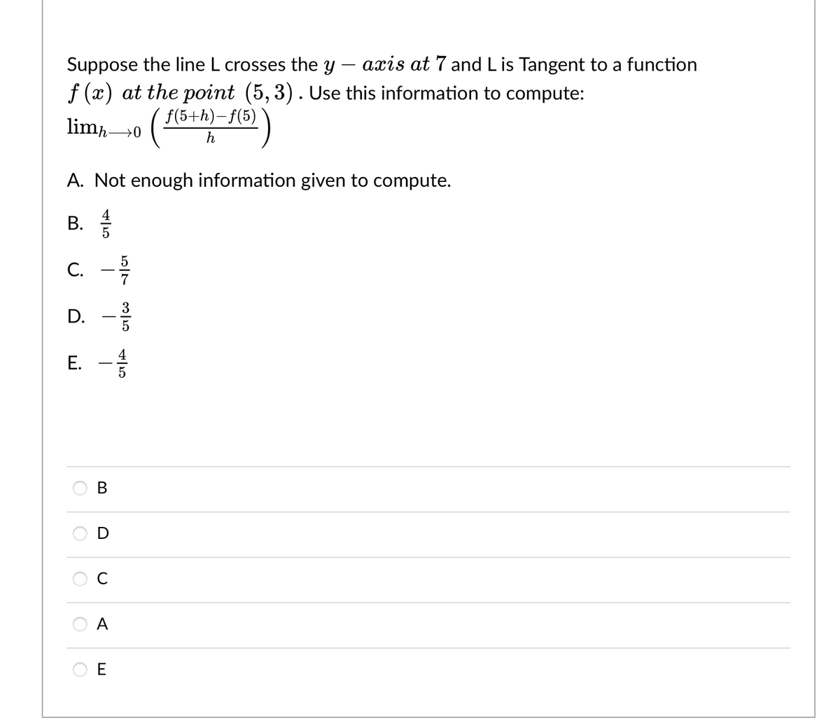 Suppose the line L crosses the y
f (x) at the point (5,3). Use this information to compute:
limh→0 (ƒ(5+h)-f(5)
A. Not enough information given to compute.
B.
45
C. - 15/10
D. -3/1
E.
T
B
D
с
A
axis at 7 and L is Tangent to a function
45