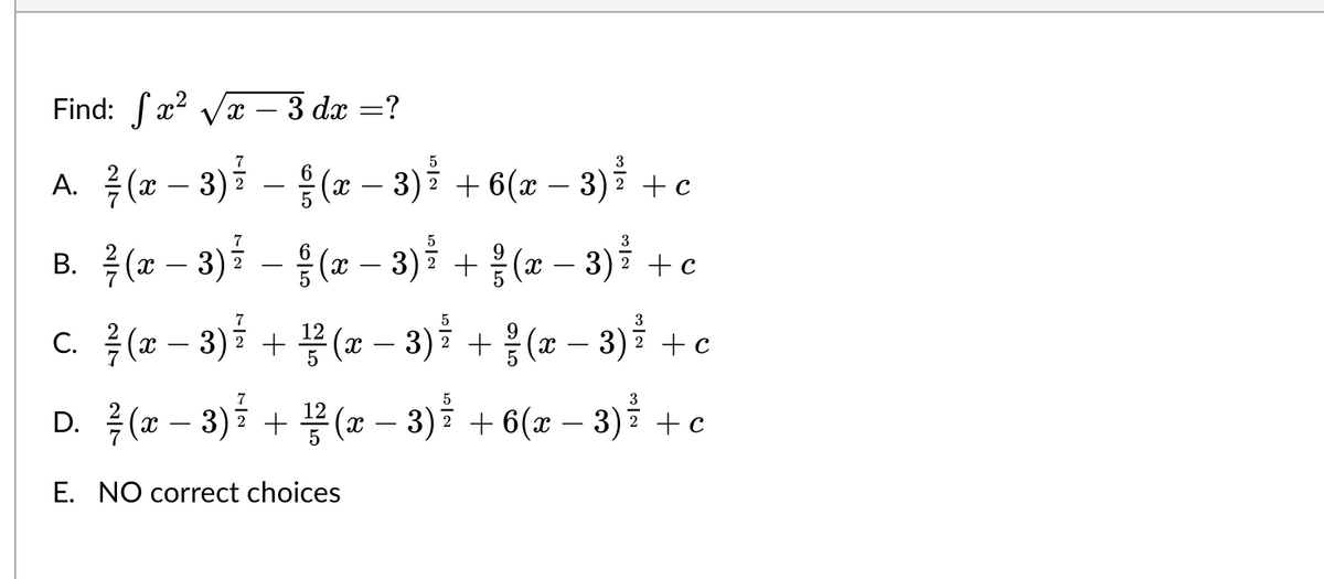 Find:
7
A. ²¾½ ( x − 3 ) ² − § (x − 3)² + 6(x −
6
2
²√x-3 dx =?
B.
7
6
¾/ (x − 3) ²¹ – §§ (x − 3) ž
5
7
c. ²/(x − 3 ) ²
2
+ ½³² (x − 3)²
5
D. ² ( x − 3 ) ² + ¹⁄² ( x − 3)²
E. NO correct choices
3
3) ²³ + c
3
+ ² (x − 3) ²
+ c
+ c
+ ²½ (x − 3) ²
3
6(x − 3)² + c
+
+ 6(x −