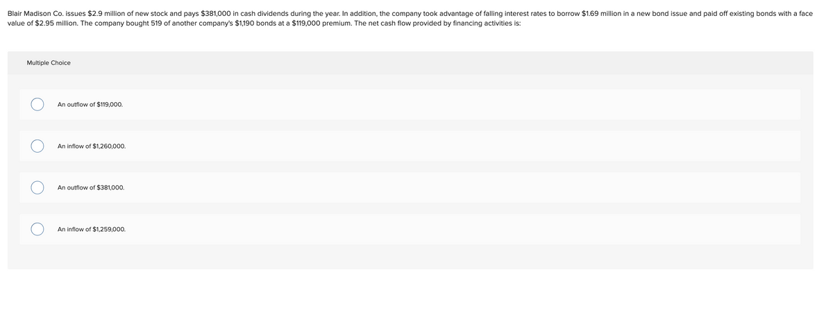Blair Madison Co. issues $2.9 million of new stock and pays $381,000 in cash dividends during the year. In addition, the company took advantage of falling interest rates to borrow $1.69 million in a new bond issue and paid off existing bonds with a face
value of $2.95 million. The company bought 519 of another company's $1,190 bonds at a $119,000 premium. The net cash flow provided by financing activities is:
Multiple Choice
An outflow of $119,000.
An inflow of $1,260,000.
An outflow of $381,000.
An inflow of $1,259,000.
