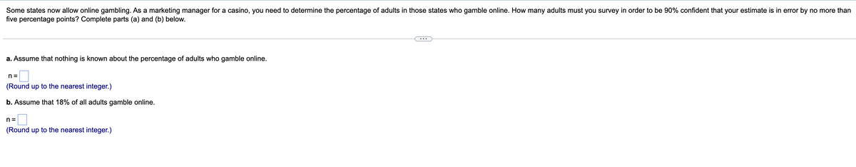Some states now allow online gambling. As a marketing manager for a casino, you need to determine the percentage of adults in those states who gamble online. How many adults must you survey in order to be 90% confident that your estimate is in error by no more than
five percentage points? Complete parts (a) and (b) below.
a. Assume that nothing is known about the percentage of adults who gamble online.
n =
(Round up to the nearest integer.)
b. Assume that 18% of all adults gamble online.
n =
(Round up to the nearest integer.)
